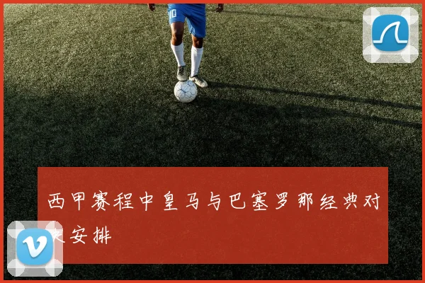 西甲赛程中皇马与巴塞罗那经典对决安排